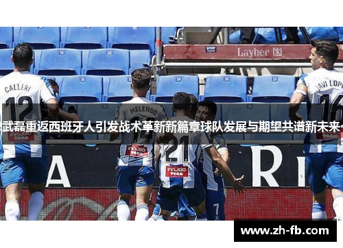 武磊重返西班牙人引发战术革新新篇章球队发展与期望共谱新未来
