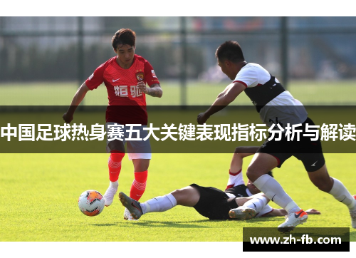 中国足球热身赛五大关键表现指标分析与解读