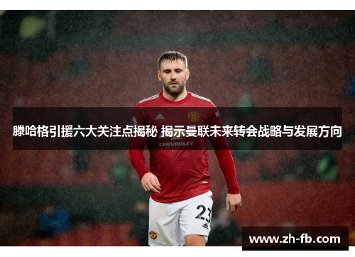 滕哈格引援六大关注点揭秘 揭示曼联未来转会战略与发展方向