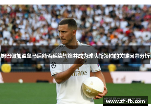 姆巴佩加盟皇马后能否延续辉煌并成为球队新领袖的关键因素分析