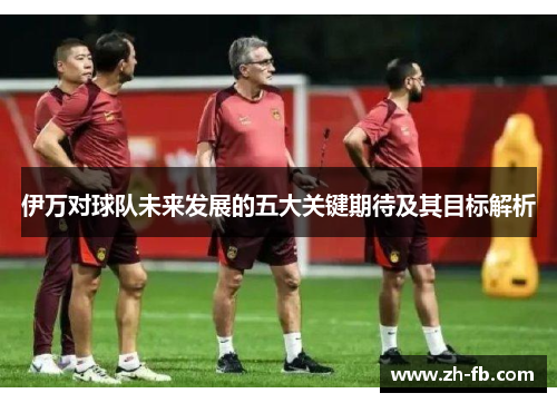 伊万对球队未来发展的五大关键期待及其目标解析