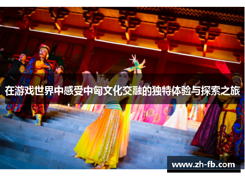 在游戏世界中感受中匈文化交融的独特体验与探索之旅