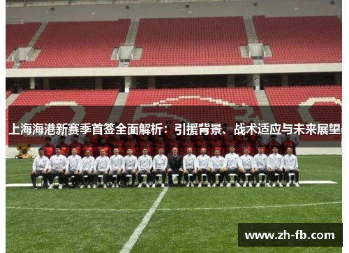 上海海港新赛季首签全面解析：引援背景、战术适应与未来展望