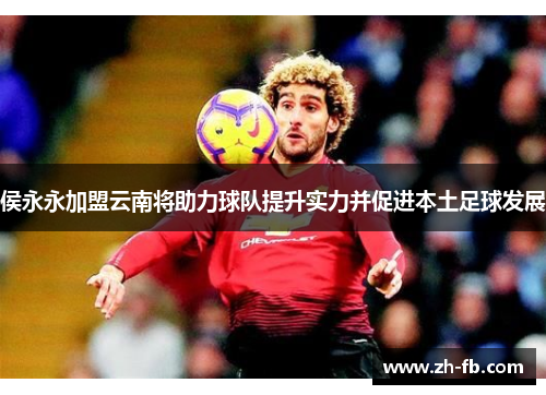 侯永永加盟云南将助力球队提升实力并促进本土足球发展