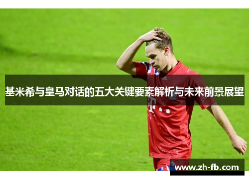 基米希与皇马对话的五大关键要素解析与未来前景展望