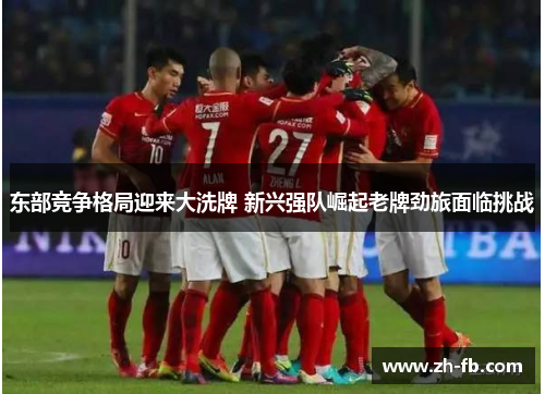 东部竞争格局迎来大洗牌 新兴强队崛起老牌劲旅面临挑战