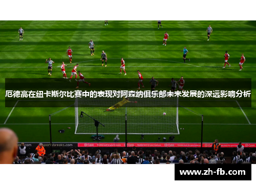 厄德高在纽卡斯尔比赛中的表现对阿森纳俱乐部未来发展的深远影响分析