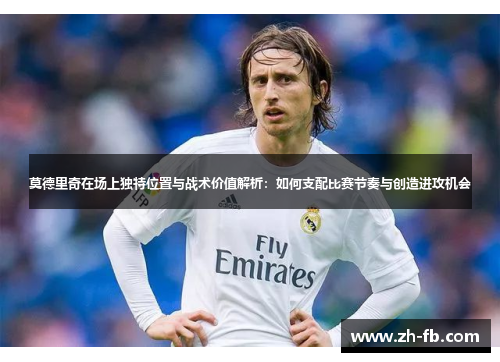莫德里奇在场上独特位置与战术价值解析：如何支配比赛节奏与创造进攻机会
