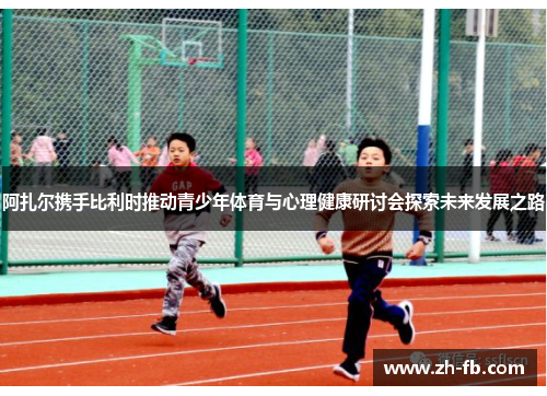 阿扎尔携手比利时推动青少年体育与心理健康研讨会探索未来发展之路